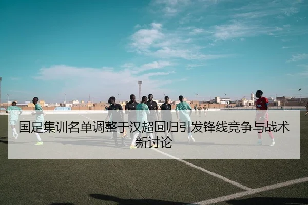 国足集训名单调整于汉超回归引发锋线竞争与战术新讨论
