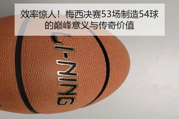 效率惊人！梅西决赛53场制造54球的巅峰意义与传奇价值